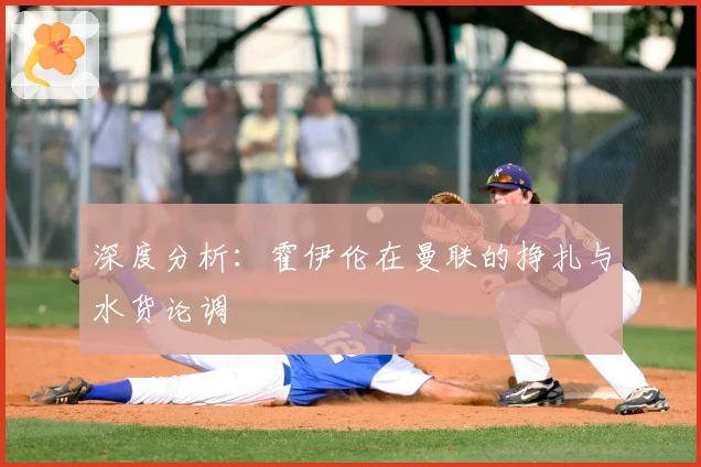 深度分析：霍伊伦在曼联的挣扎与水货论调