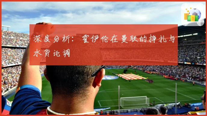 深度分析：霍伊伦在曼联的挣扎与水货论调